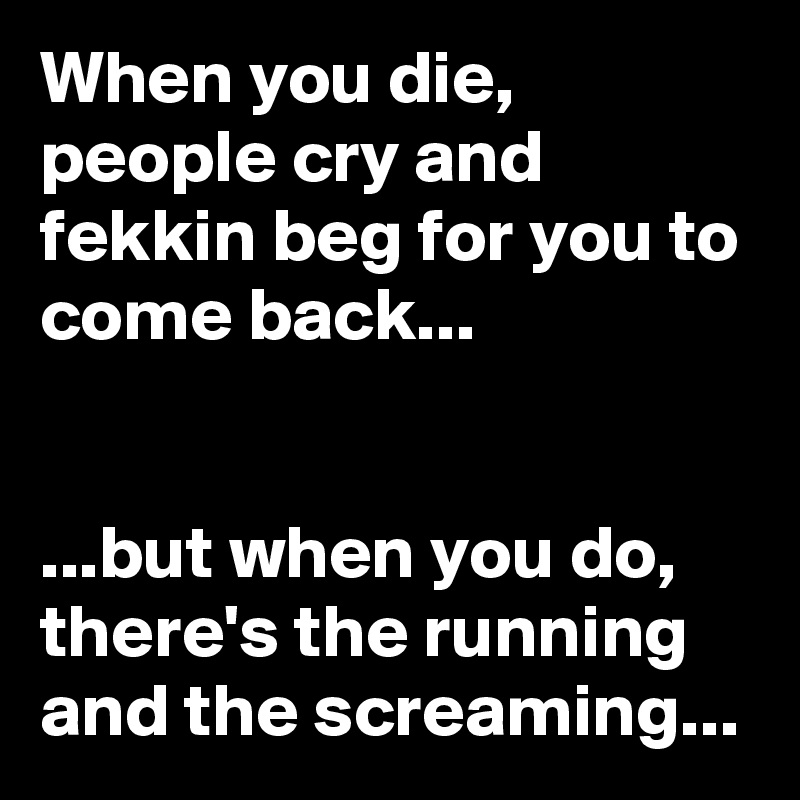 When you die, people cry and fekkin beg for you to come back...


...but when you do, there's the running and the screaming...