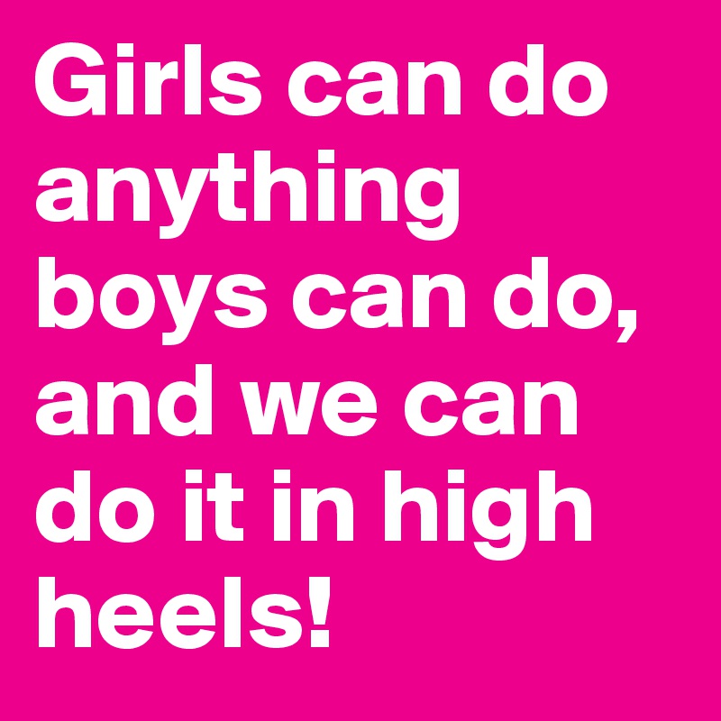 Girls can do anything boys can do, and we can do it in high heels!