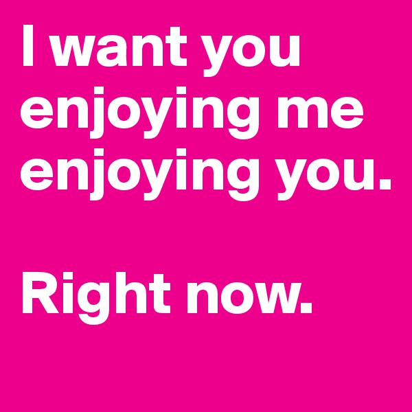 I want you enjoying me enjoying you.

Right now. 