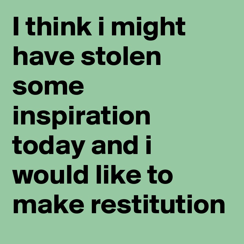 I think i might have stolen some inspiration today and i would like to make restitution 