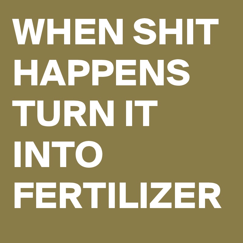 WHEN SHIT HAPPENS TURN IT INTO FERTILIZER 
