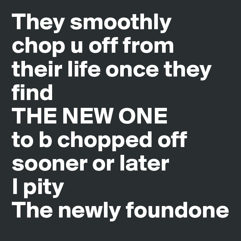 They smoothly chop u off from their life once they find
THE NEW ONE 
to b chopped off sooner or later
I pity 
The newly foundone