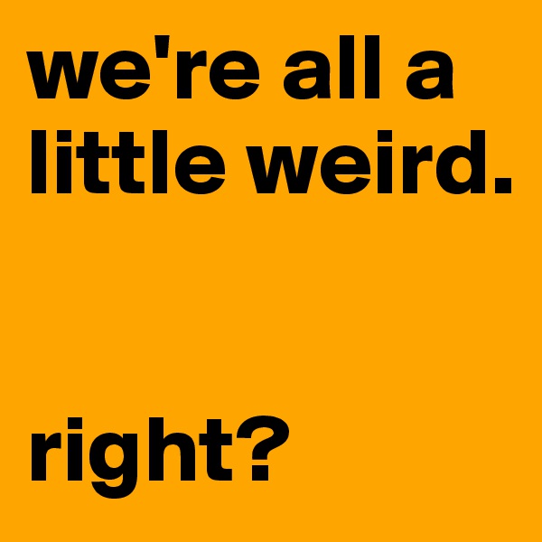 we're all a little weird. 


right?