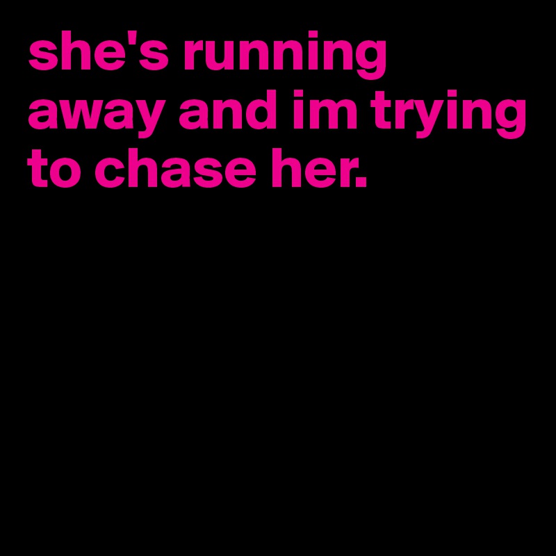 she's running away and im trying to chase her. 




