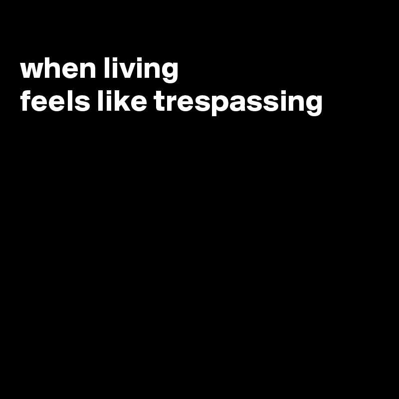 
when living
feels like trespassing







