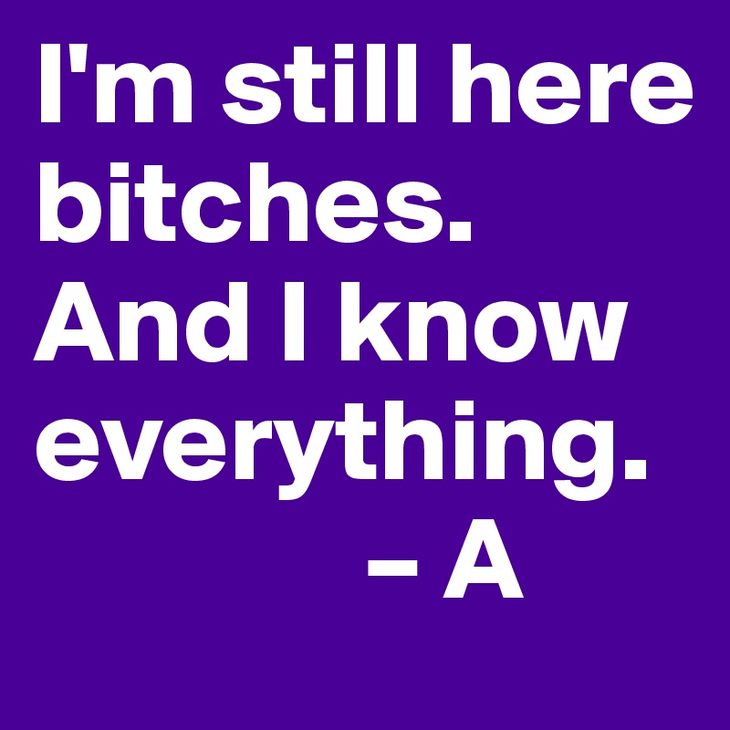 I'm still here bitches. And I know everything.  
              – A