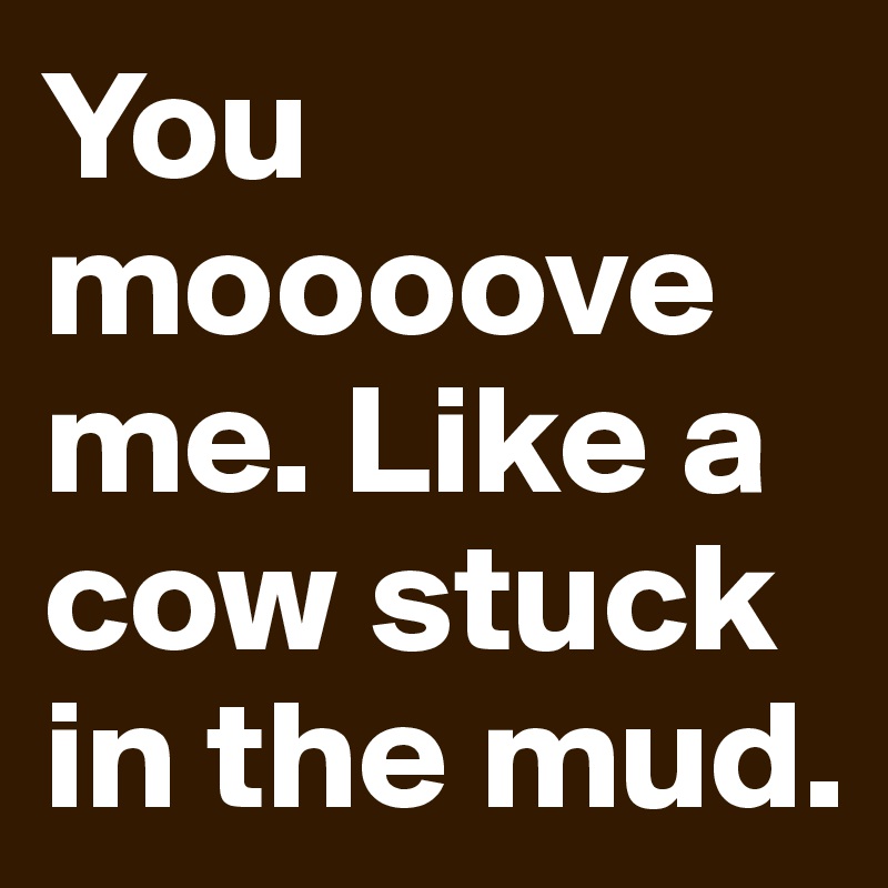 You moooove me. Like a cow stuck in the mud.