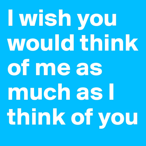 I wish you would think of me as much as I think of you