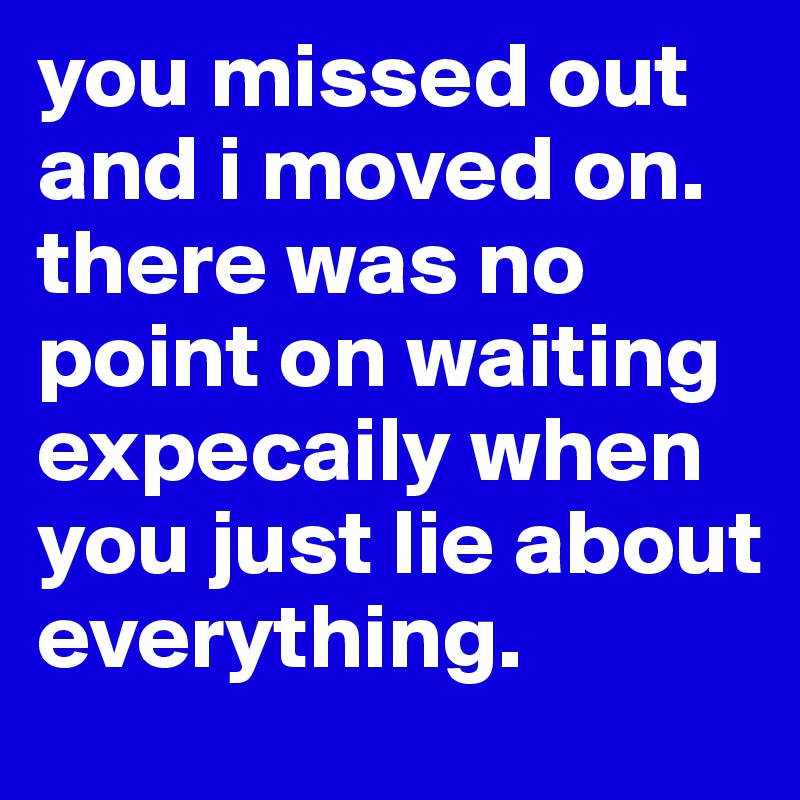 you missed out and i moved on. there was no point on waiting expecaily when you just lie about everything.