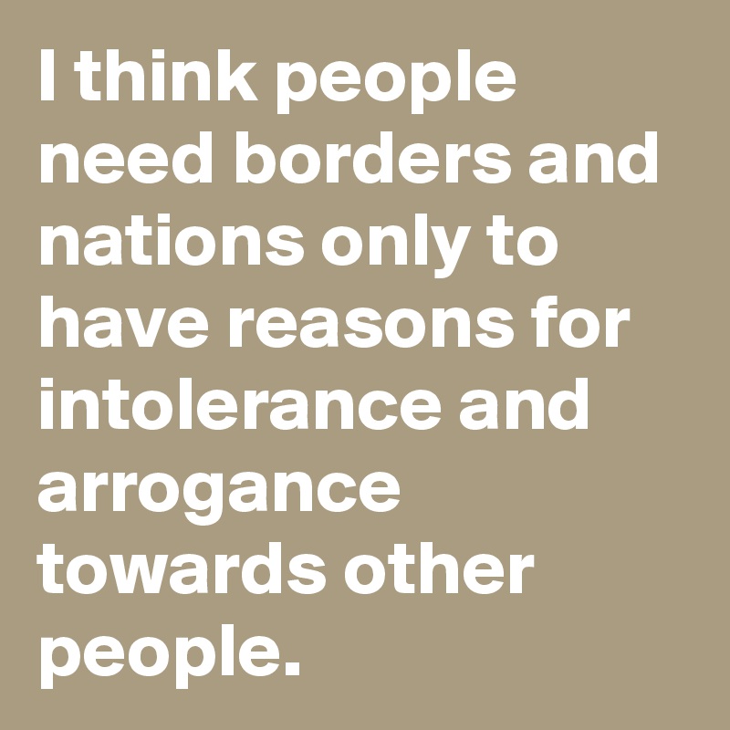 I think people need borders and nations only to have reasons for intolerance and arrogance towards other people.