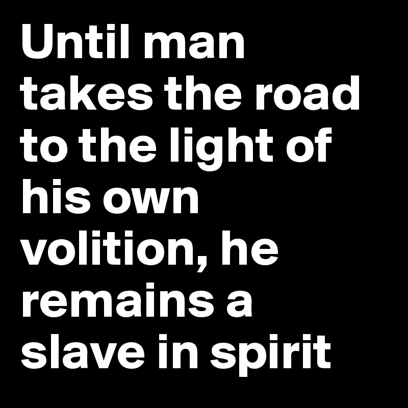 Until man takes the road to the light of his own volition, he remains a slave in spirit