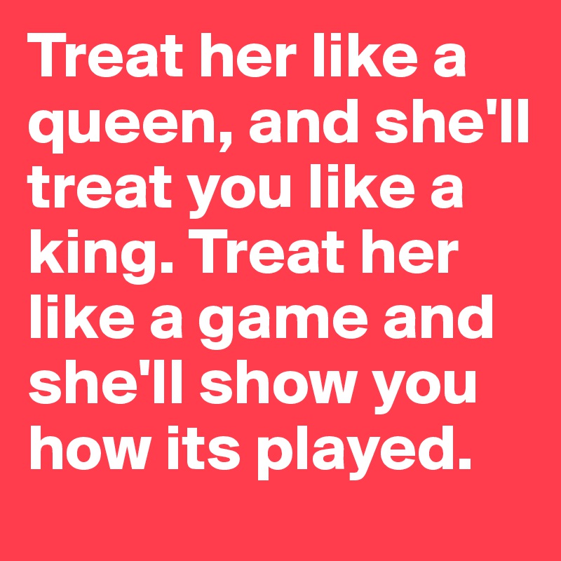 Treat her like a queen, and she'll treat you like a king. Treat her like a game and she'll show you how its played.
