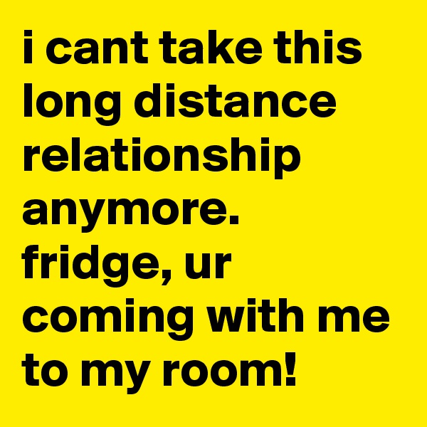 i cant take this long distance relationship anymore. fridge, ur coming with me to my room!
