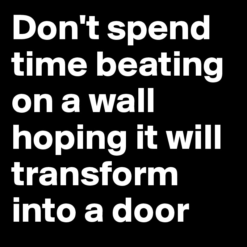 Don't spend time beating on a wall hoping it will transform into a door