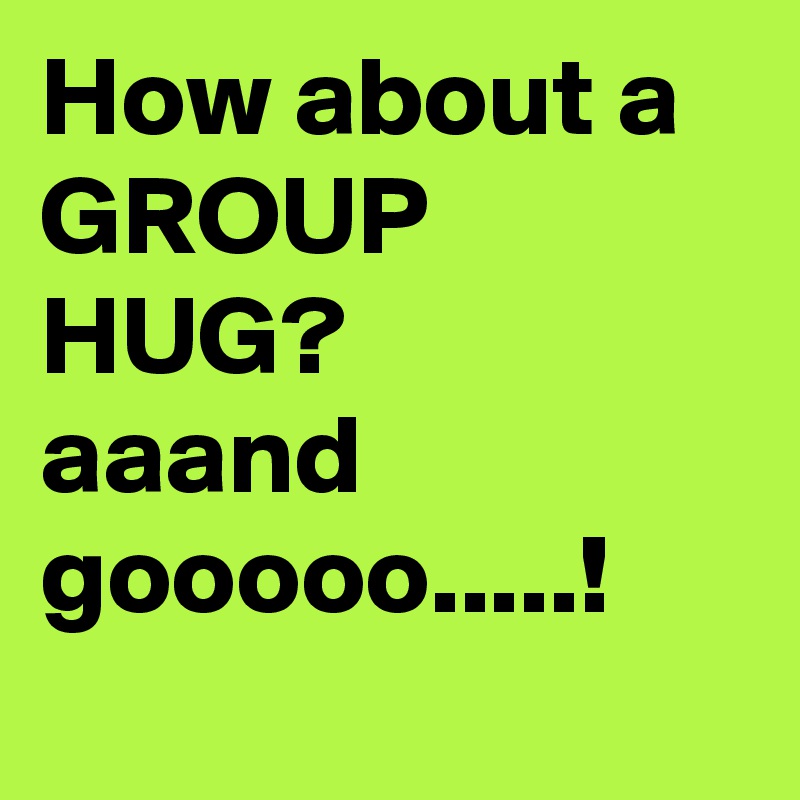 How about a 
GROUP HUG? 
aaand gooooo.....!

