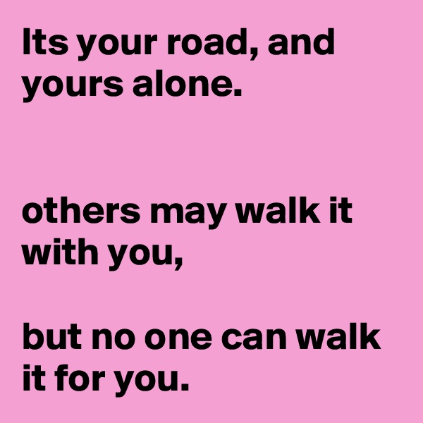 Its your road, and yours alone.


others may walk it with you,

but no one can walk it for you.