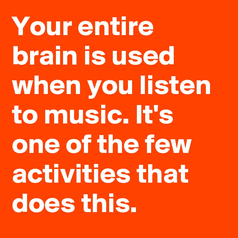 Your entire brain is used when you listen to music. It's one of the few activities that does this.