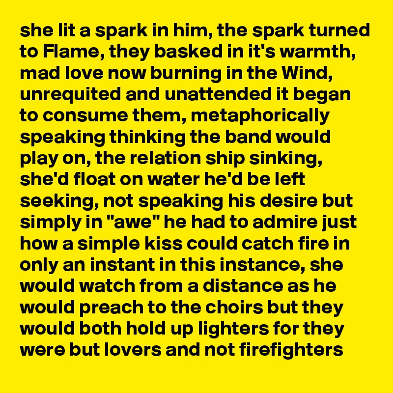 she lit a spark in him, the spark turned to Flame, they basked in it's warmth, mad love now burning in the Wind, unrequited and unattended it began to consume them, metaphorically speaking thinking the band would play on, the relation ship sinking, she'd float on water he'd be left seeking, not speaking his desire but simply in "awe" he had to admire just how a simple kiss could catch fire in only an instant in this instance, she would watch from a distance as he would preach to the choirs but they would both hold up lighters for they were but lovers and not firefighters