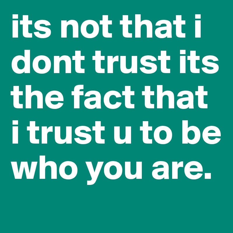 its not that i dont trust its the fact that i trust u to be who you are. 