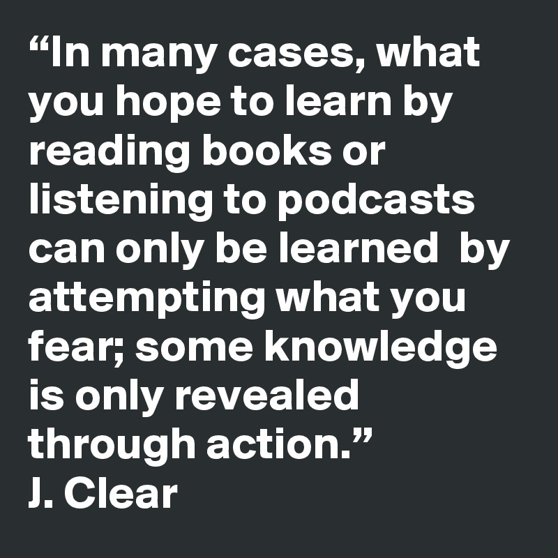 “In many cases, what you hope to learn by reading books or listening to podcasts can only be learned  by attempting what you fear; some knowledge is only revealed through action.”
J. Clear