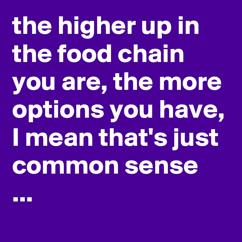 the higher up in the food chain you are, the more options you have, I mean that's just common sense ...