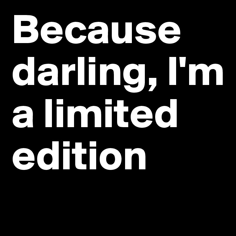 Because darling, I'm a limited edition