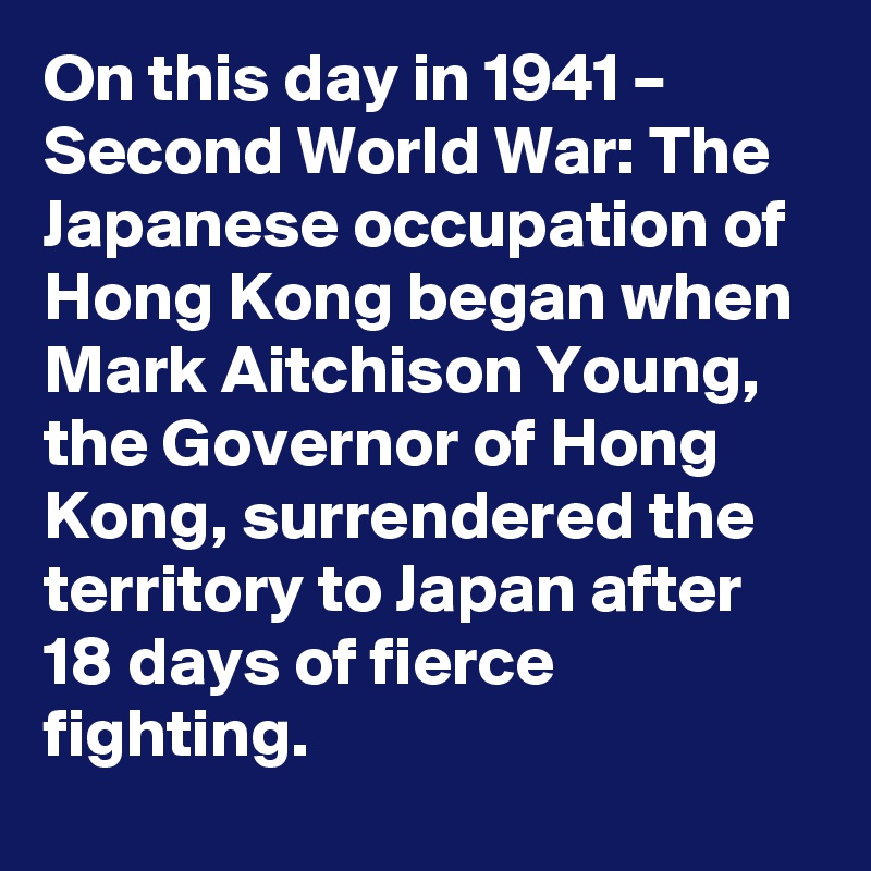 On this day in 1941 – Second World War: The Japanese occupation of Hong Kong began when Mark Aitchison Young, the Governor of Hong Kong, surrendered the territory to Japan after 18 days of fierce fighting.