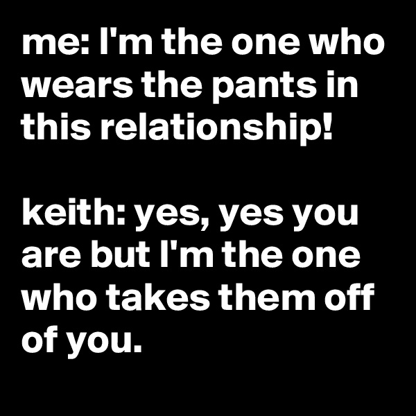 me: I'm the one who wears the pants in this relationship!

keith: yes, yes you are but I'm the one who takes them off of you.
