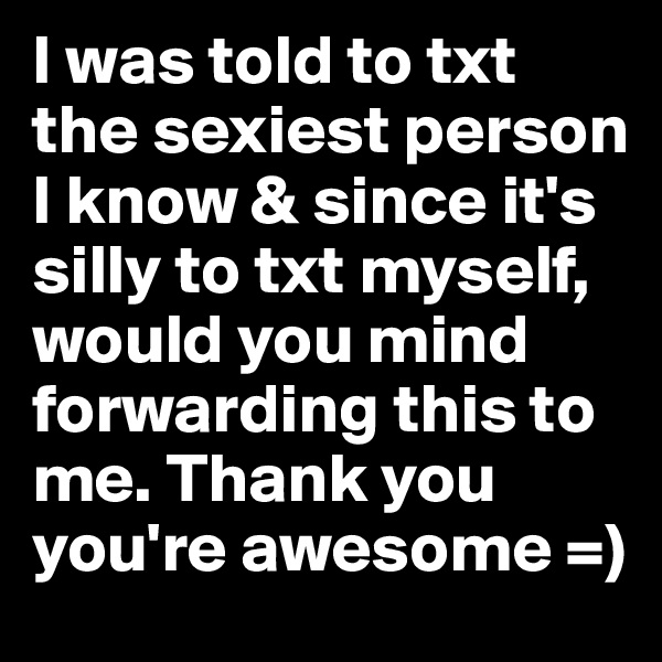 I was told to txt the sexiest person I know & since it's silly to txt myself, would you mind forwarding this to me. Thank you you're awesome =)