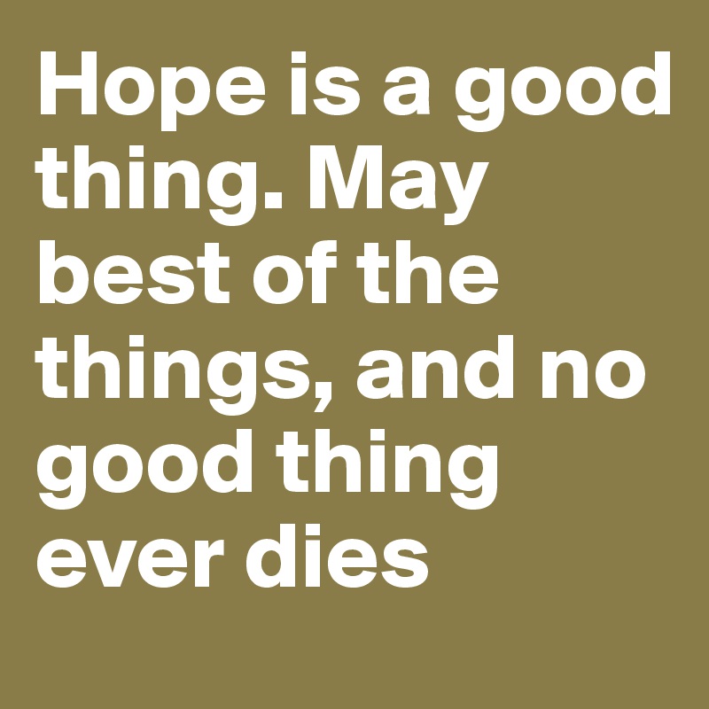 Hope is a good thing. May best of the things, and no good thing ever dies