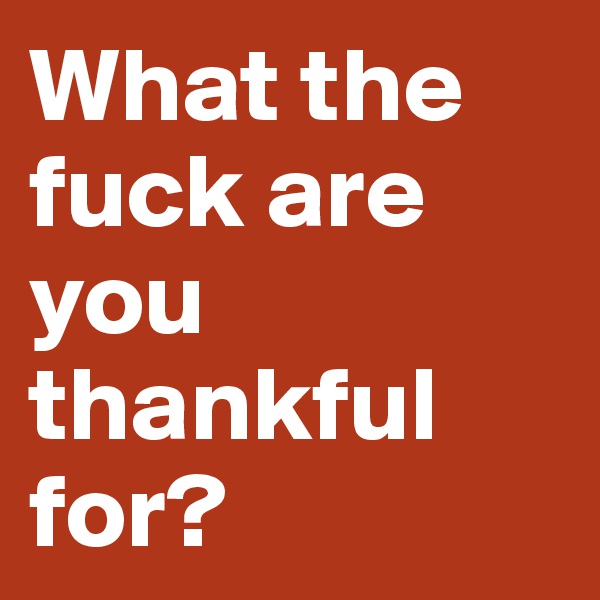 What the fuck are you thankful for? 