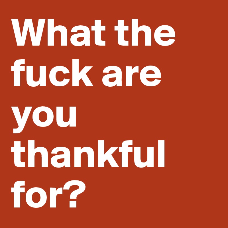 What the fuck are you thankful for? 
