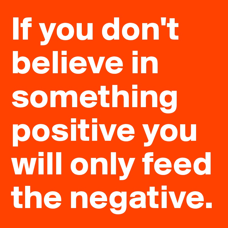 If you don't believe in something positive you will only feed the negative. 