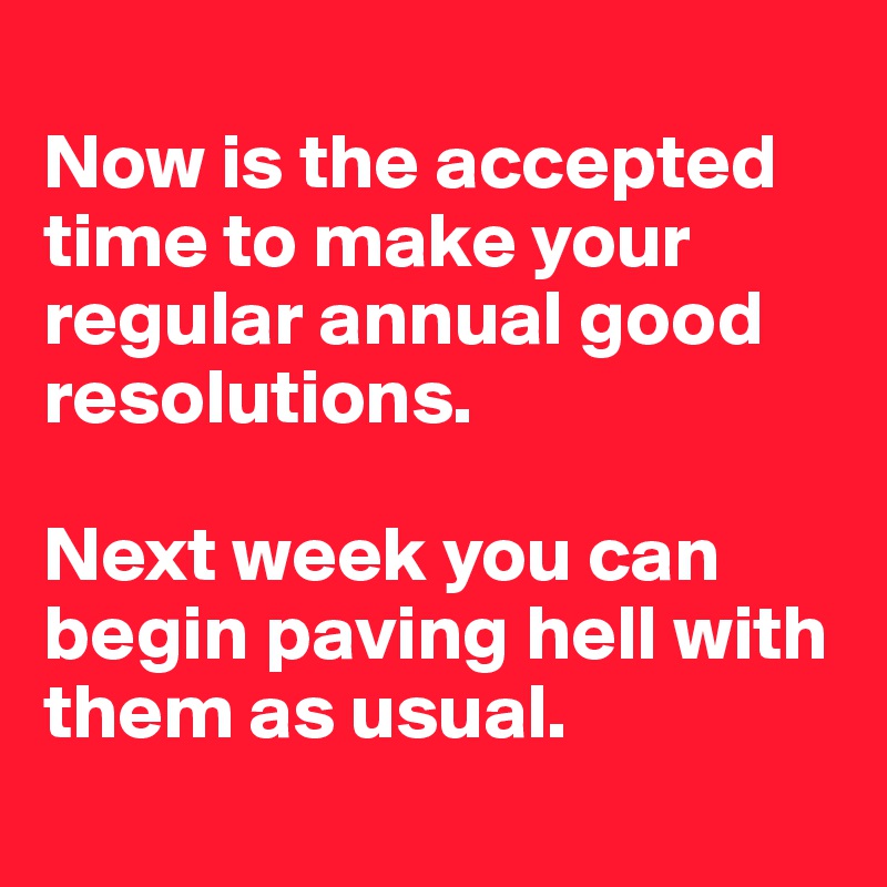 
Now is the accepted time to make your regular annual good resolutions. 

Next week you can begin paving hell with them as usual.

