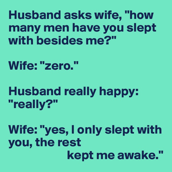 Husband asks wife, "how many men have you slept with besides me?"

Wife: "zero."

Husband really happy: "really?"

Wife: "yes, I only slept with you, the rest
                       kept me awake."