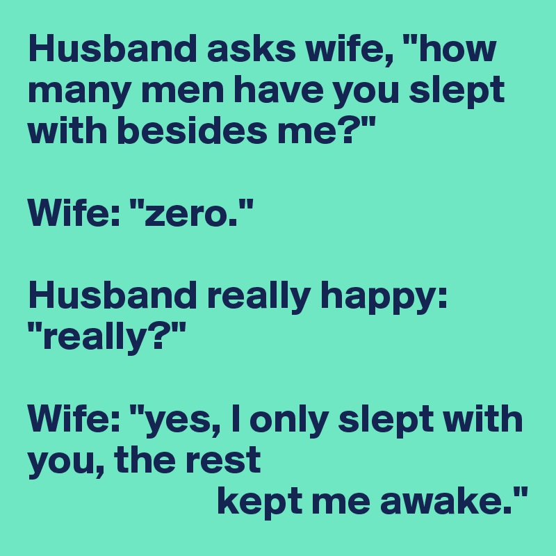 Husband asks wife, "how many men have you slept with besides me?"

Wife: "zero."

Husband really happy: "really?"

Wife: "yes, I only slept with you, the rest
                       kept me awake."