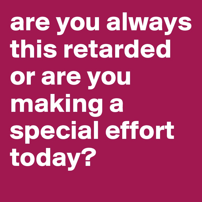 are you always this retarded or are you making a special effort today?