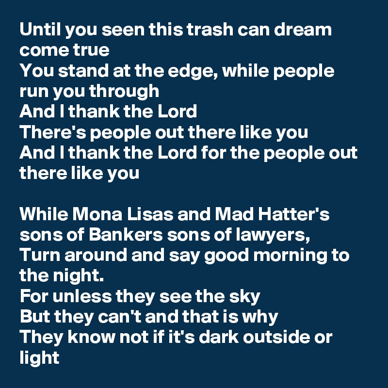Until you seen this trash can dream come true
You stand at the edge, while people run you through
And I thank the Lord
There's people out there like you
And I thank the Lord for the people out there like you

While Mona Lisas and Mad Hatter's sons of Bankers sons of lawyers,
Turn around and say good morning to the night.
For unless they see the sky
But they can't and that is why
They know not if it's dark outside or light