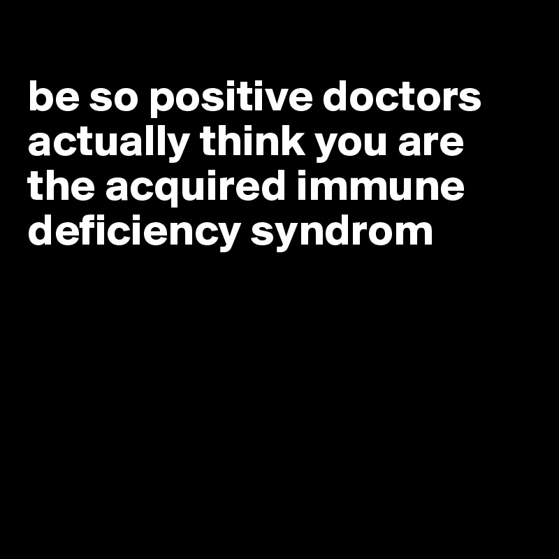 
be so positive doctors actually think you are the acquired immune deficiency syndrom





