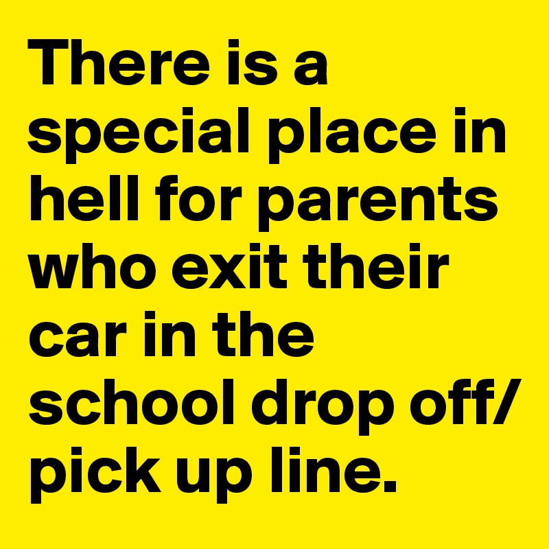 There is a special place in hell for parents who exit their car in the school drop off/ pick up line.
