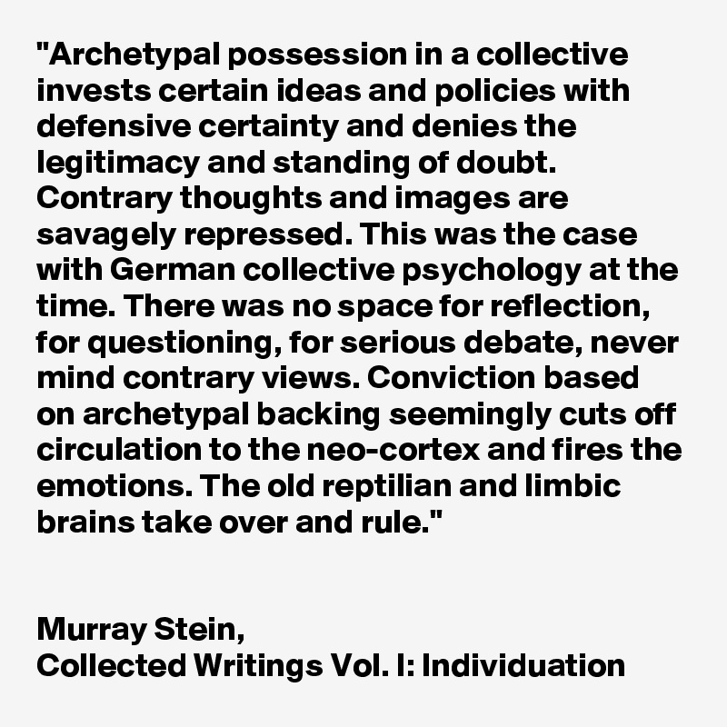 "Archetypal possession in a collective invests certain ideas and policies with defensive certainty and denies the legitimacy and standing of doubt. Contrary thoughts and images are savagely repressed. This was the case with German collective psychology at the time. There was no space for reflection, for questioning, for serious debate, never mind contrary views. Conviction based on archetypal backing seemingly cuts off circulation to the neo-cortex and fires the emotions. The old reptilian and limbic brains take over and rule."


Murray Stein, 
Collected Writings Vol. I: Individuation