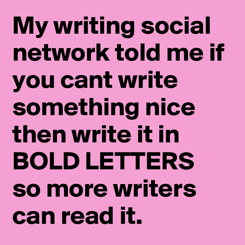 My writing social network told me if you cant write something nice then write it in BOLD LETTERS so more writers can read it.