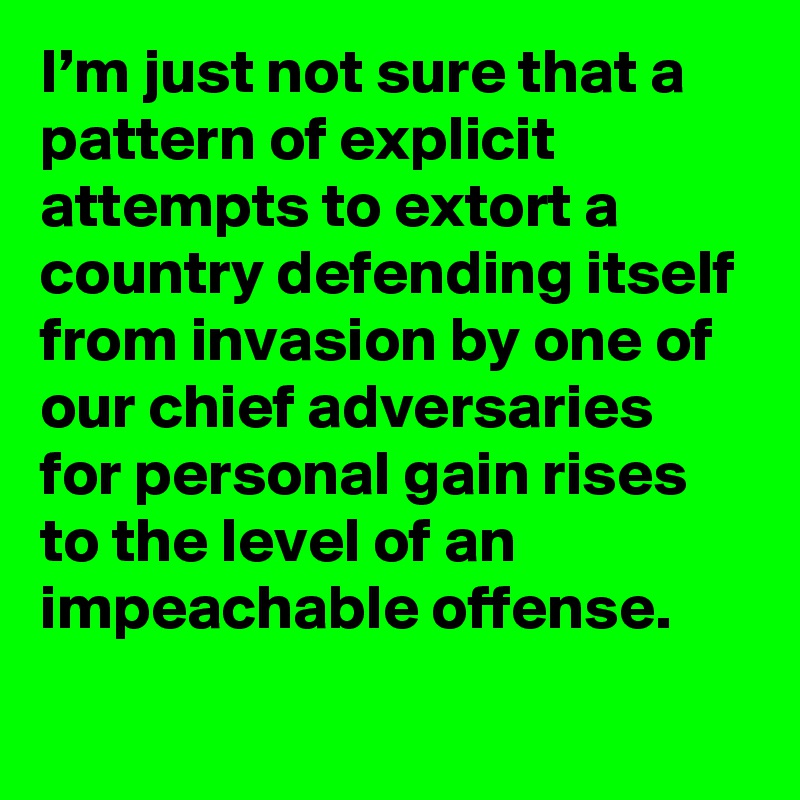 I’m just not sure that a pattern of explicit attempts to extort a country defending itself from invasion by one of our chief adversaries for personal gain rises to the level of an impeachable offense.