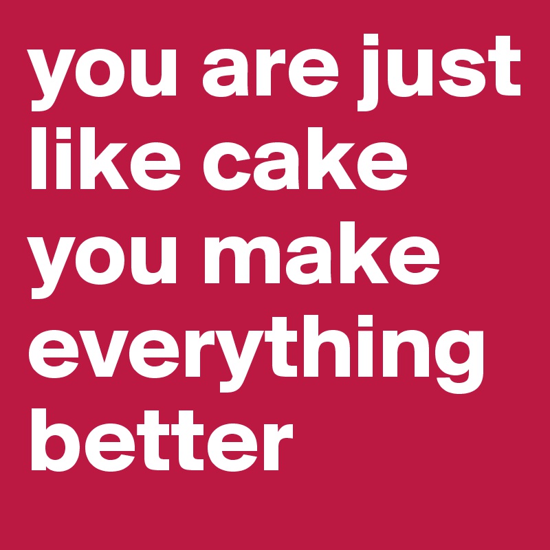 you are just like cake you make everything better