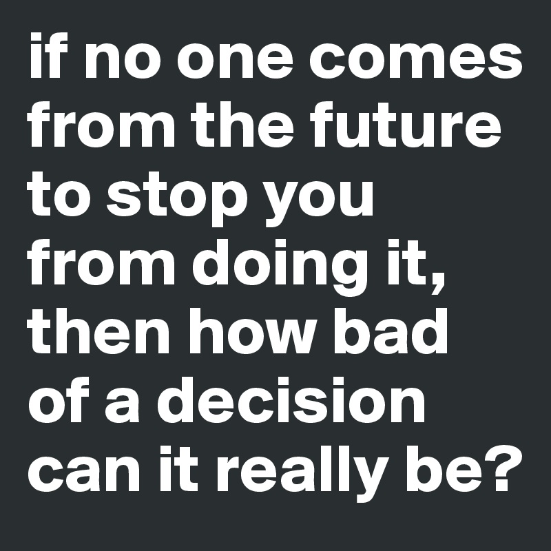 if no one comes from the future to stop you from doing it, then how bad of a decision can it really be? 
