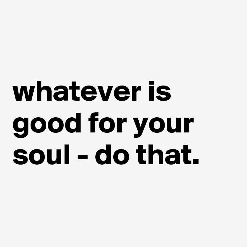 whatever is good for your soul - do that. - Post by wert-voll on Boldomatic