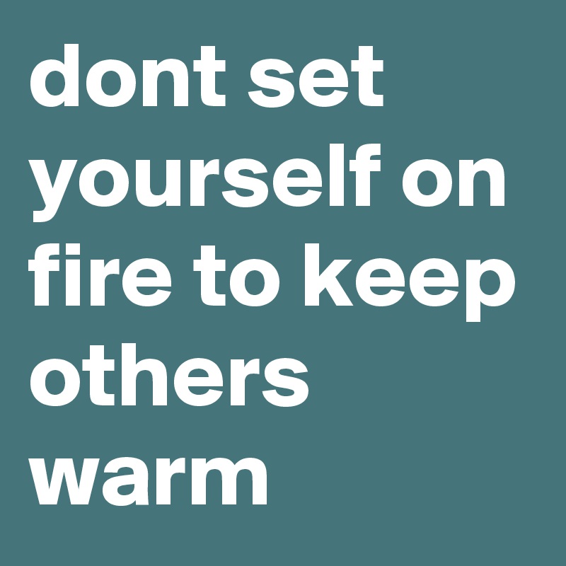 dont set yourself on fire to keep others warm