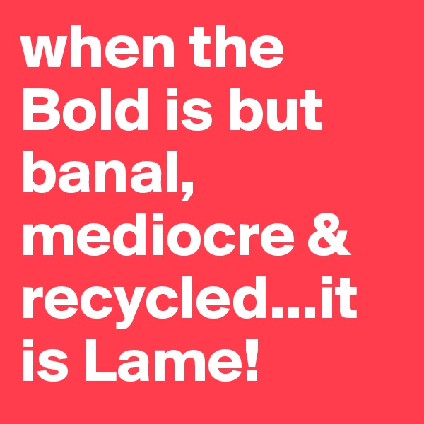 when the Bold is but banal, mediocre & recycled...it is Lame! 
