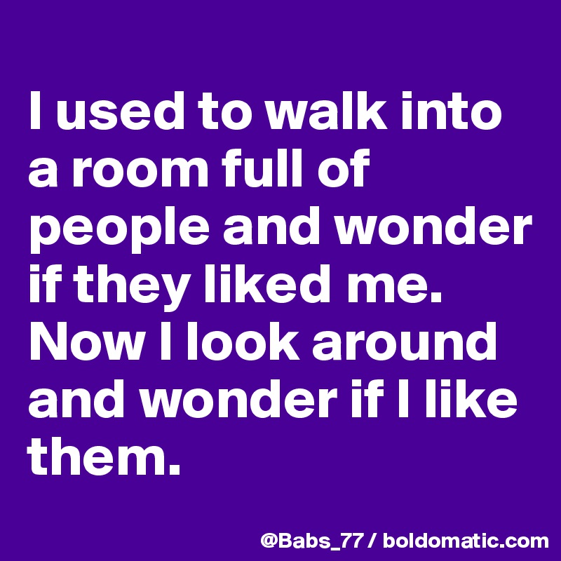 
I used to walk into a room full of people and wonder if they liked me. Now I look around and wonder if I like them.