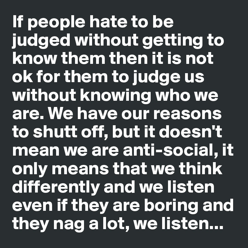 If people hate to be judged without getting to know them then it is not ok for them to judge us without knowing who we are. We have our reasons to shutt off, but it doesn't mean we are anti-social, it only means that we think differently and we listen even if they are boring and they nag a lot, we listen...